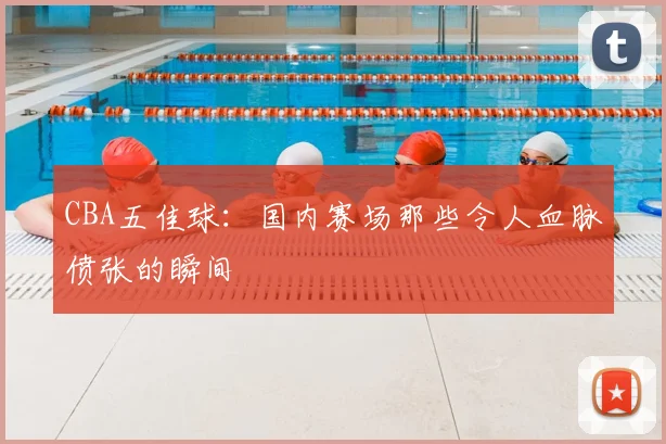 CBA五佳球:国内赛场那些令人血脉偾张的瞬间