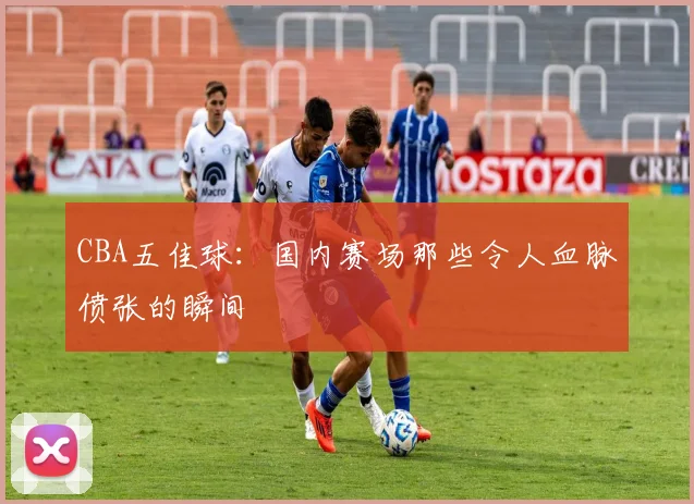 CBA五佳球：国内赛场那些令人血脉偾张的瞬间