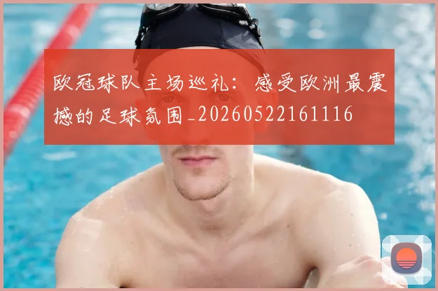 欧冠球队主场巡礼：感受欧洲最震撼的足球氛围_20260522161116