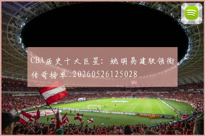 CBA历史十大巨星:姚明易建联领衔传奇榜单_20260526125028