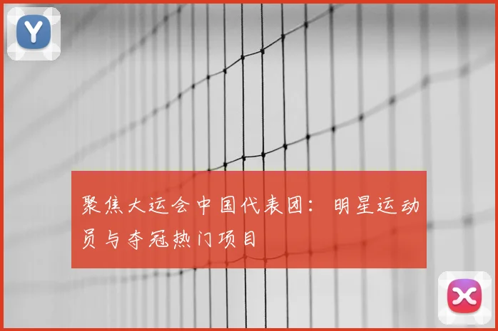 聚焦大运会中国代表团：明星运动员与夺冠热门项目