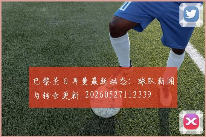 巴黎圣日耳曼最新动态：球队新闻与转会更新_20260527112339