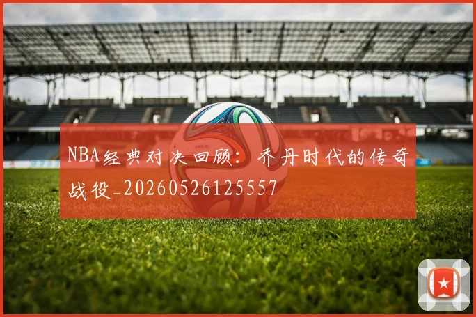 NBA经典对决回顾：乔丹时代的传奇战役_20260526125557