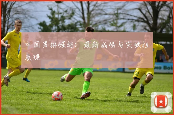 中国男排崛起：最新成绩与突破性表现