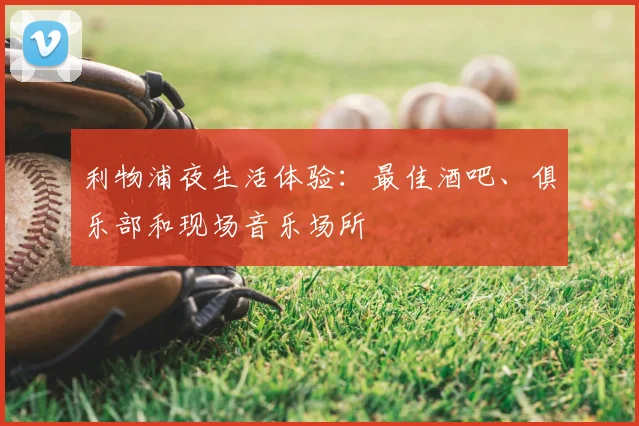利物浦夜生活体验:最佳酒吧、俱乐部和现场音乐场所