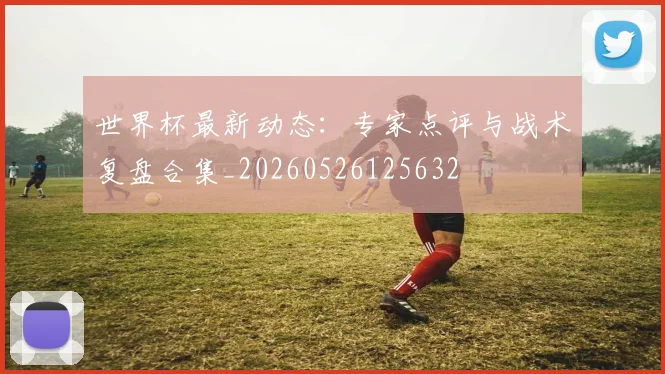 世界杯最新动态：专家点评与战术复盘合集_20260526125632